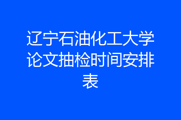 辽宁石油化工大学论文抽检时间安排表