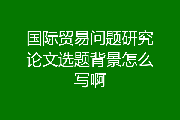 国际贸易问题研究论文选题背景怎么写啊