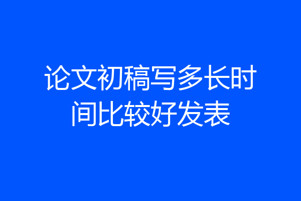 论文初稿写多长时间比较好发表