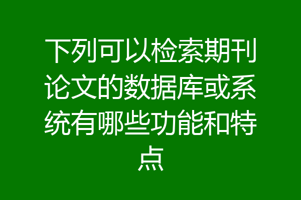 下列可以检索期刊论文的数据库或系统有哪些功能和特点