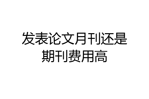 发表论文月刊还是期刊费用高