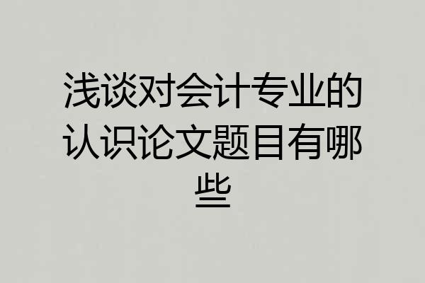 浅谈对会计专业的认识论文题目有哪些