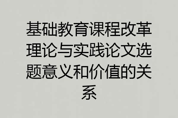 基础教育课程改革理论与实践论文选题意义和价值的关系