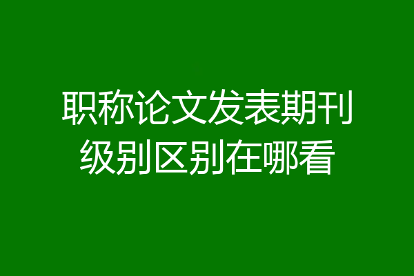 职称论文发表期刊级别区别在哪看