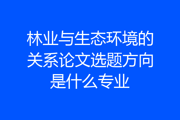 林业与生态环境的关系论文选题方向是什么专业