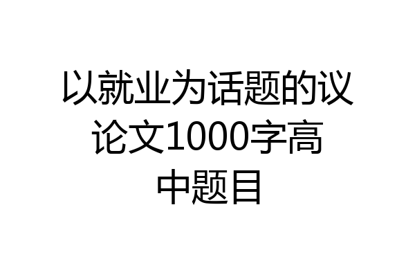 以就业为话题的议论文1000字高中题目