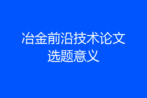 冶金前沿技术论文选题意义