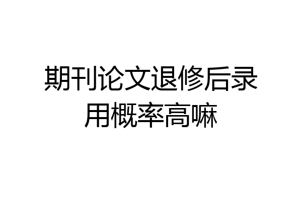 期刊论文退修后录用概率高嘛