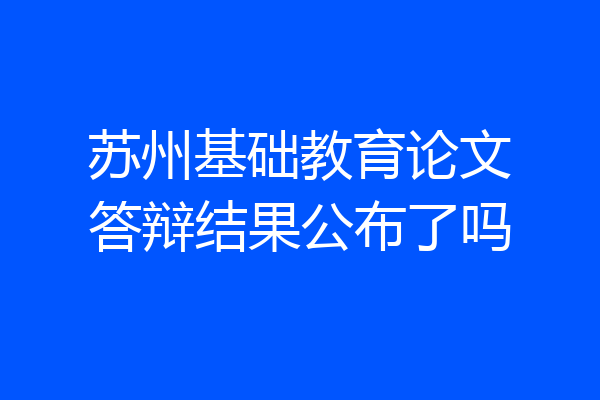 苏州基础教育论文答辩结果公布了吗