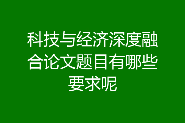 科技与经济深度融合论文题目有哪些要求呢