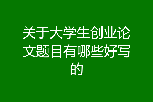 关于大学生创业论文题目有哪些好写的
