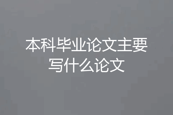本科毕业论文主要写什么论文
