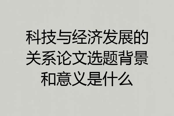 科技与经济发展的关系论文选题背景和意义是什么
