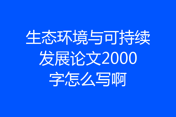 生态环境与可持续发展论文2000字怎么写啊
