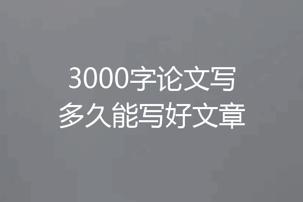 3000字论文写多久能写好文章