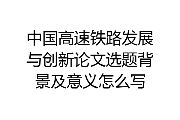 中国高速铁路发展与创新论文选题背景及意义怎么写