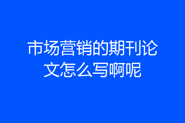 市场营销的期刊论文怎么写啊呢