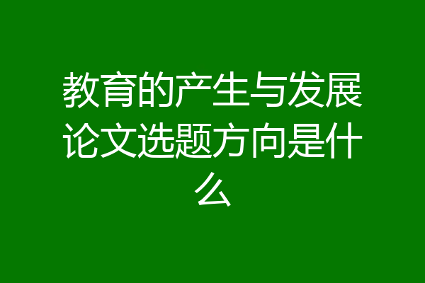教育的产生与发展论文选题方向是什么