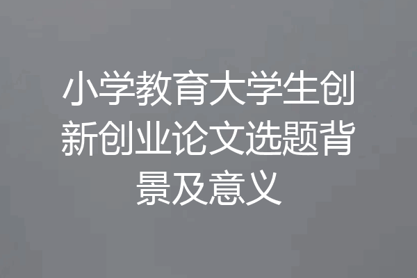 小学教育大学生创新创业论文选题背景及意义