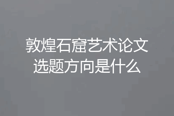 敦煌石窟艺术论文选题方向是什么