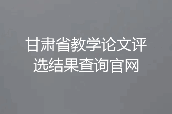 甘肃省教学论文评选结果查询官网