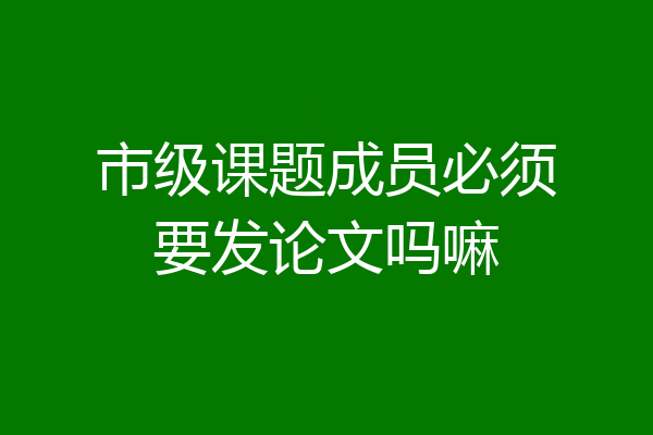 市级课题成员必须要发论文吗嘛