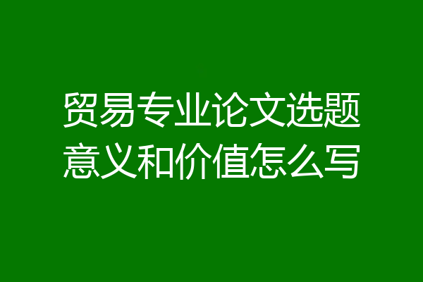 贸易专业论文选题意义和价值怎么写