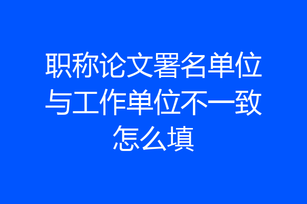 职称论文署名单位与工作单位不一致怎么填