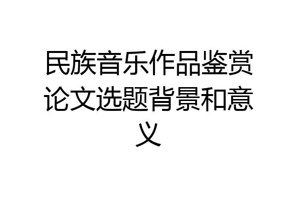 民族音乐作品鉴赏论文选题背景和意义