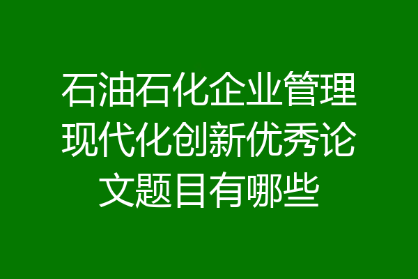 石油石化企业管理现代化创新优秀论文题目有哪些