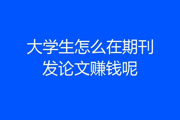 大学生怎么在期刊发论文赚钱呢