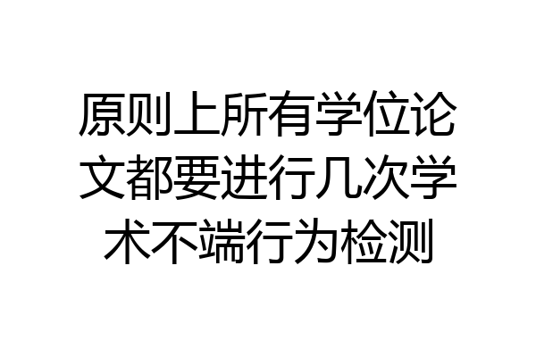 原则上所有学位论文都要进行几次学术不端行为检测
