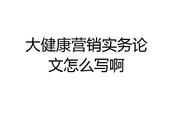 大健康营销实务论文怎么写啊