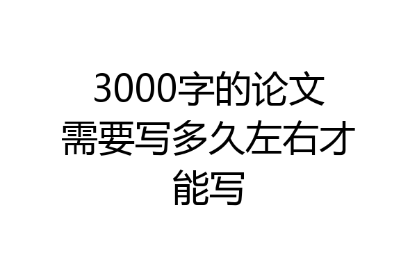 3000字的论文需要写多久左右才能写
