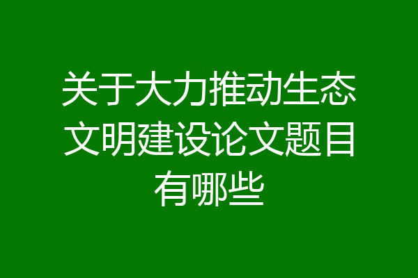 关于大力推动生态文明建设论文题目有哪些
