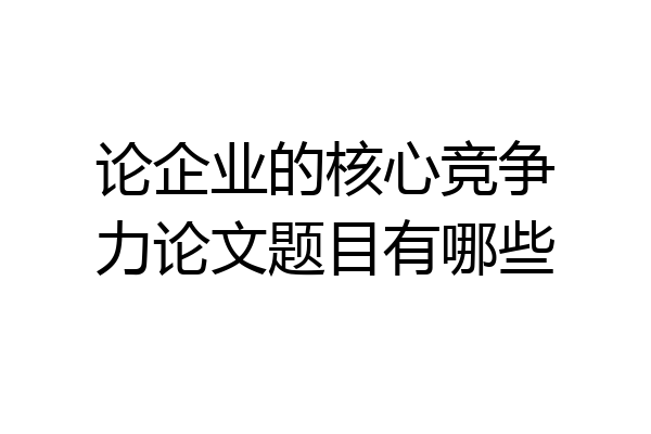 论企业的核心竞争力论文题目有哪些