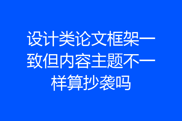 设计类论文框架一致但内容主题不一样算抄袭吗