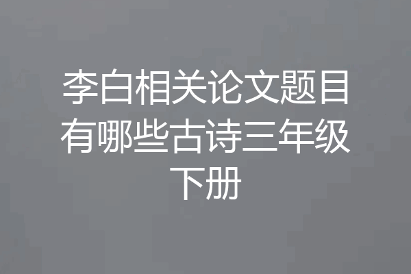 李白相关论文题目有哪些古诗三年级下册