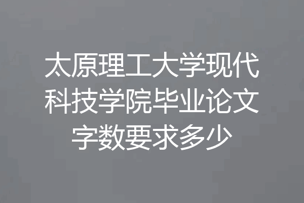 太原理工大学现代科技学院毕业论文字数要求多少