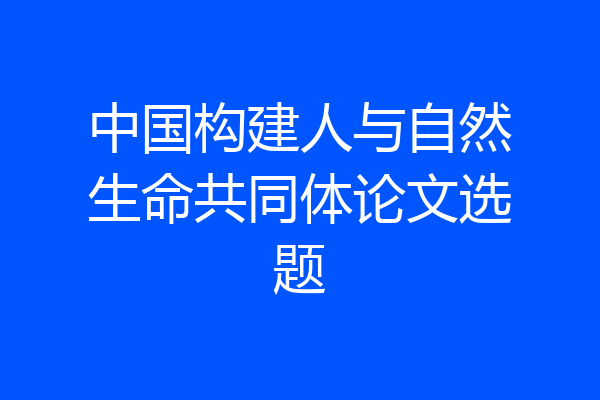 中国构建人与自然生命共同体论文选题