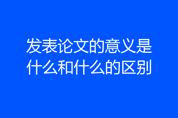 发表论文的意义是什么和什么的区别