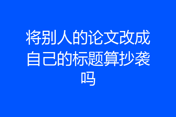 将别人的论文改成自己的标题算抄袭吗