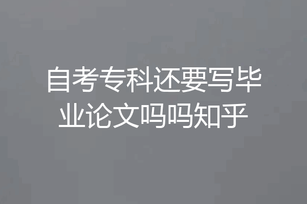 自考专科还要写毕业论文吗吗知乎