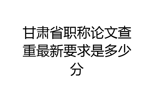 甘肃省职称论文查重最新要求是多少分