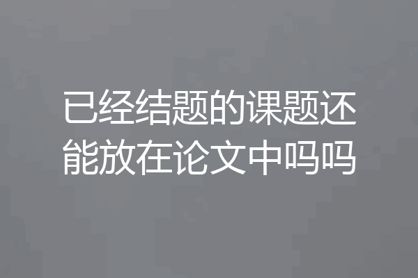 已经结题的课题还能放在论文中吗吗