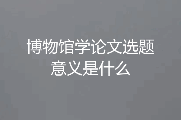 博物馆学论文选题意义是什么
