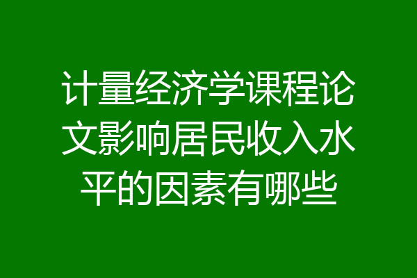 计量经济学课程论文影响居民收入水平的因素有哪些
