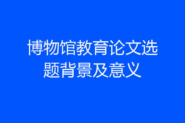 博物馆教育论文选题背景及意义
