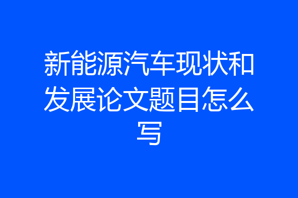 新能源汽车现状和发展论文题目怎么写
