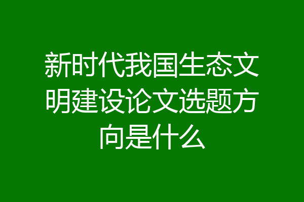 新时代我国生态文明建设论文选题方向是什么